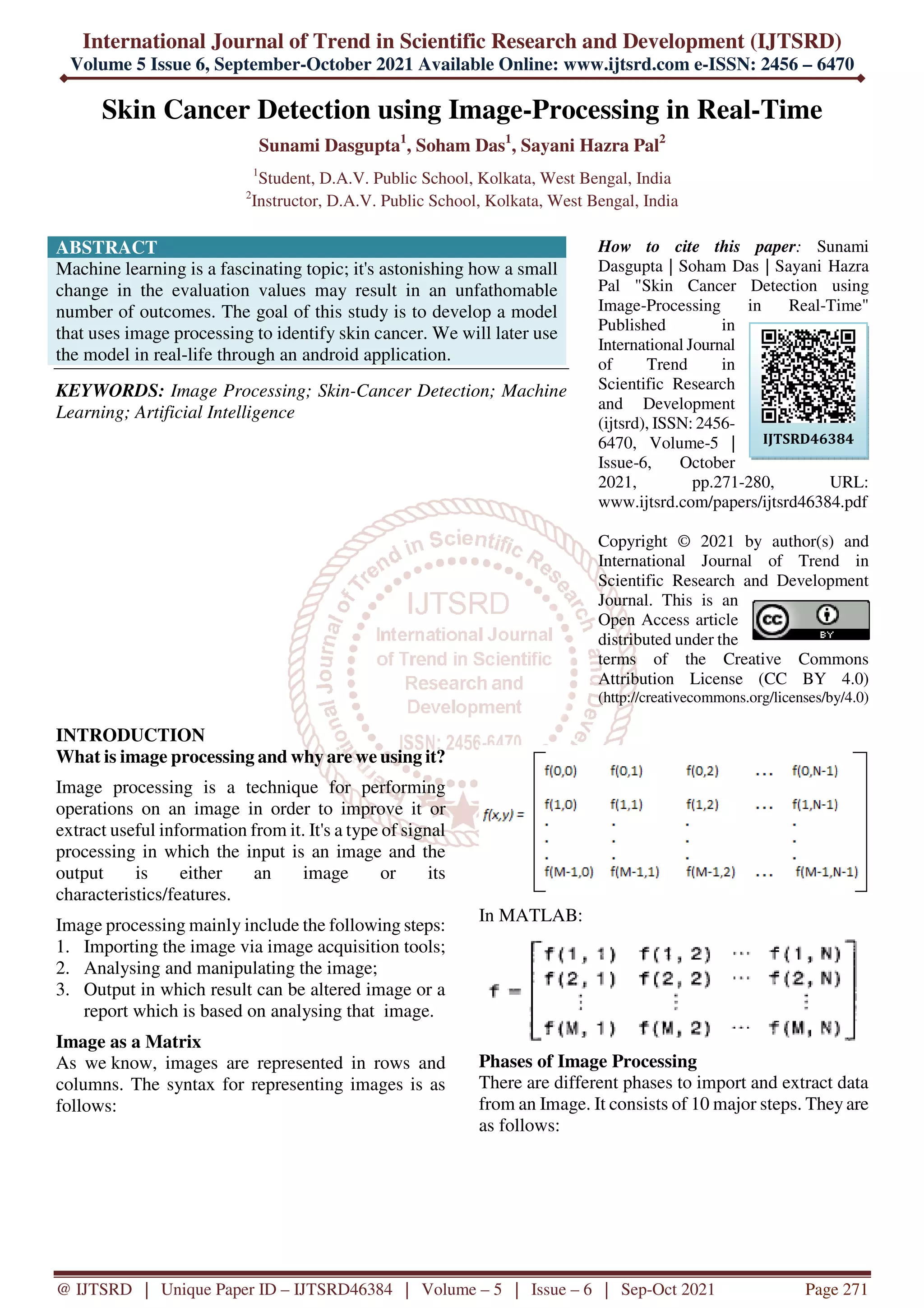 International Journal of Trend in Scientific Research and Development (IJTSRD)
Volume 5 Issue 6, September-October 2021 Available Online: www.ijtsrd.com e-ISSN: 2456 – 6470
@ IJTSRD | Unique Paper ID – IJTSRD46384 | Volume – 5 | Issue – 6 | Sep-Oct 2021 Page 271
Skin Cancer Detection using Image-Processing in Real-Time
Sunami Dasgupta1
, Soham Das1
, Sayani Hazra Pal2
1
Student, D.A.V. Public School, Kolkata, West Bengal, India
2
Instructor, D.A.V. Public School, Kolkata, West Bengal, India
ABSTRACT
Machine learning is a fascinating topic; it's astonishing how a small
change in the evaluation values may result in an unfathomable
number of outcomes. The goal of this study is to develop a model
that uses image processing to identify skin cancer. We will later use
the model in real-life through an android application.
KEYWORDS: Image Processing; Skin-Cancer Detection; Machine
Learning; Artificial Intelligence
How to cite this paper: Sunami
Dasgupta | Soham Das | Sayani Hazra
Pal "Skin Cancer Detection using
Image-Processing in Real-Time"
Published in
International Journal
of Trend in
Scientific Research
and Development
(ijtsrd), ISSN: 2456-
6470, Volume-5 |
Issue-6, October
2021, pp.271-280, URL:
www.ijtsrd.com/papers/ijtsrd46384.pdf
Copyright © 2021 by author(s) and
International Journal of Trend in
Scientific Research and Development
Journal. This is an
Open Access article
distributed under the
terms of the Creative Commons
Attribution License (CC BY 4.0)
(http://creativecommons.org/licenses/by/4.0)
INTRODUCTION
What is image processing and why are we using it?
Image processing is a technique for performing
operations on an image in order to improve it or
extract useful information from it. It's a type of signal
processing in which the input is an image and the
output is either an image or its
characteristics/features.
Image processing mainly include the following steps:
1. Importing the image via image acquisition tools;
2. Analysing and manipulating the image;
3. Output in which result can be altered image or a
report which is based on analysing that image.
Image as a Matrix
As we know, images are represented in rows and
columns. The syntax for representing images is as
follows:
In MATLAB:
Phases of Image Processing
There are different phases to import and extract data
from an Image. It consists of 10 major steps. They are
as follows:
IJTSRD46384
 