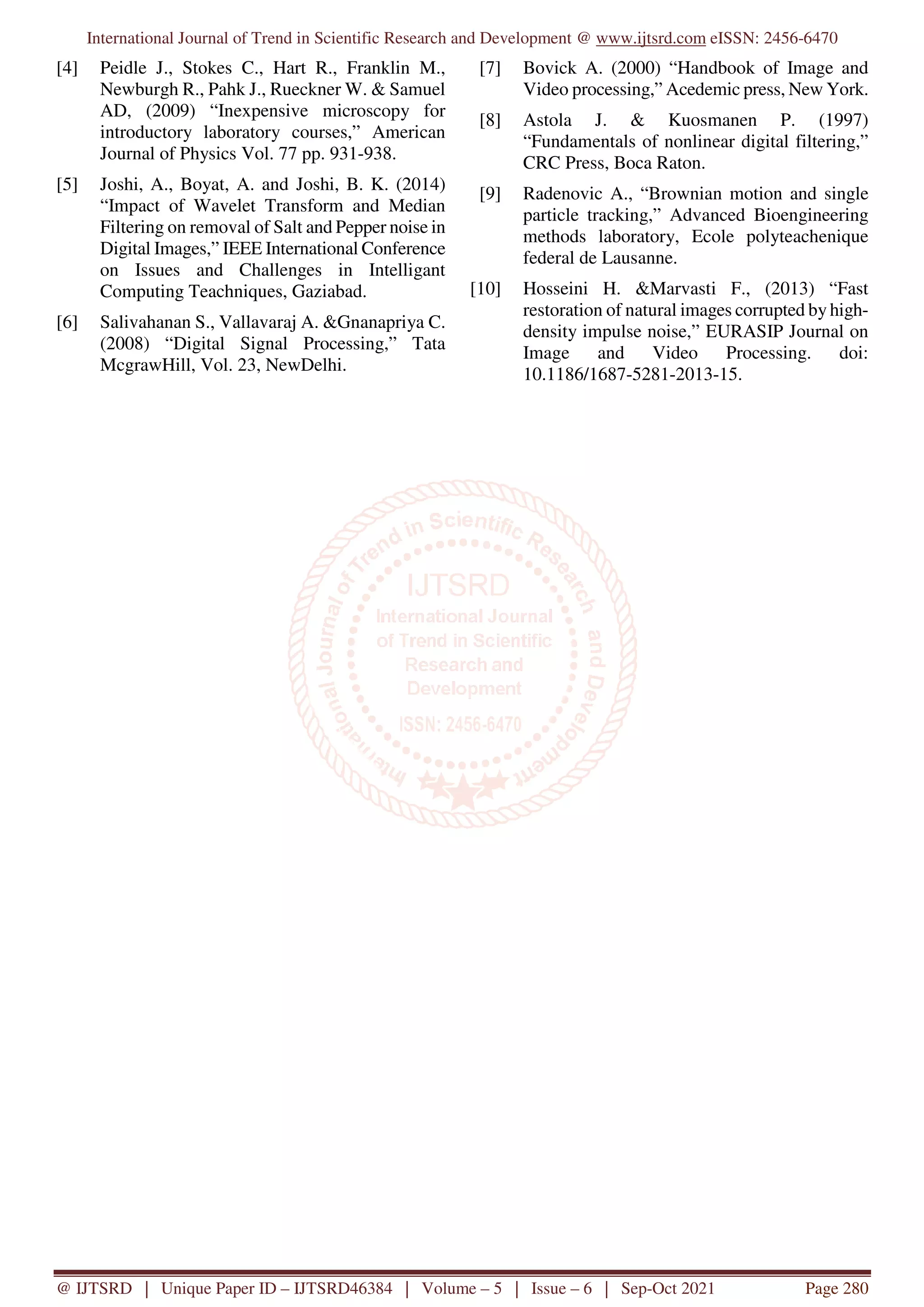 International Journal of Trend in Scientific Research and Development @ www.ijtsrd.com eISSN: 2456-6470
@ IJTSRD | Unique Paper ID – IJTSRD46384 | Volume – 5 | Issue – 6 | Sep-Oct 2021 Page 280
[4] Peidle J., Stokes C., Hart R., Franklin M.,
Newburgh R., Pahk J., Rueckner W. & Samuel
AD, (2009) “Inexpensive microscopy for
introductory laboratory courses,” American
Journal of Physics Vol. 77 pp. 931-938.
[5] Joshi, A., Boyat, A. and Joshi, B. K. (2014)
“Impact of Wavelet Transform and Median
Filtering on removal of Salt and Pepper noise in
Digital Images,” IEEE International Conference
on Issues and Challenges in Intelligant
Computing Teachniques, Gaziabad.
[6] Salivahanan S., Vallavaraj A. &Gnanapriya C.
(2008) “Digital Signal Processing,” Tata
McgrawHill, Vol. 23, NewDelhi.
[7] Bovick A. (2000) “Handbook of Image and
Video processing,” Acedemic press, New York.
[8] Astola J. & Kuosmanen P. (1997)
“Fundamentals of nonlinear digital filtering,”
CRC Press, Boca Raton.
[9] Radenovic A., “Brownian motion and single
particle tracking,” Advanced Bioengineering
methods laboratory, Ecole polyteachenique
federal de Lausanne.
[10] Hosseini H. &Marvasti F., (2013) “Fast
restoration of natural images corrupted by high-
density impulse noise,” EURASIP Journal on
Image and Video Processing. doi:
10.1186/1687-5281-2013-15.
 