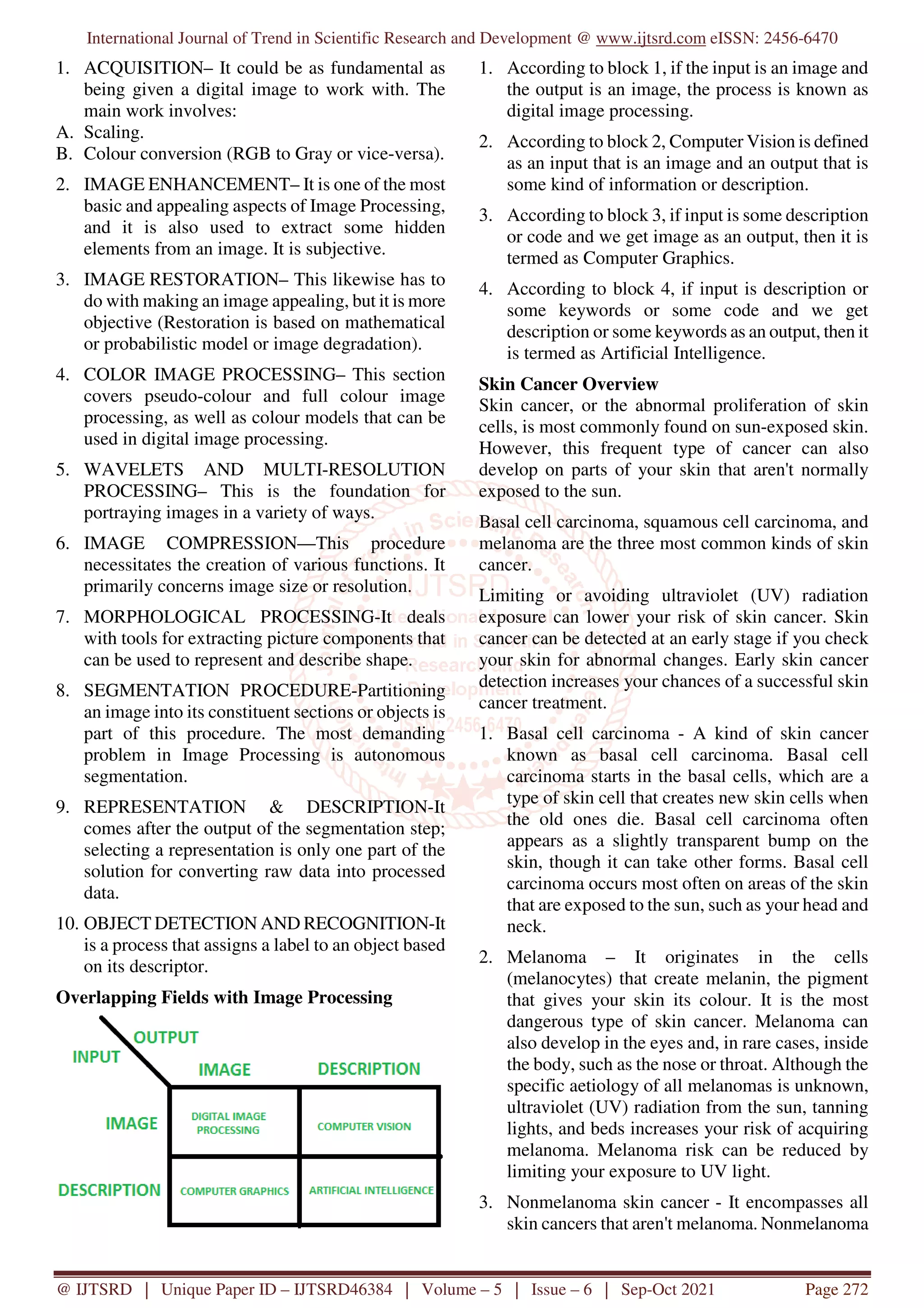 International Journal of Trend in Scientific Research and Development @ www.ijtsrd.com eISSN: 2456-6470
@ IJTSRD | Unique Paper ID – IJTSRD46384 | Volume – 5 | Issue – 6 | Sep-Oct 2021 Page 272
1. ACQUISITION– It could be as fundamental as
being given a digital image to work with. The
main work involves:
A. Scaling.
B. Colour conversion (RGB to Gray or vice-versa).
2. IMAGE ENHANCEMENT– It is one of the most
basic and appealing aspects of Image Processing,
and it is also used to extract some hidden
elements from an image. It is subjective.
3. IMAGE RESTORATION– This likewise has to
do with making an image appealing, but it is more
objective (Restoration is based on mathematical
or probabilistic model or image degradation).
4. COLOR IMAGE PROCESSING– This section
covers pseudo-colour and full colour image
processing, as well as colour models that can be
used in digital image processing.
5. WAVELETS AND MULTI-RESOLUTION
PROCESSING– This is the foundation for
portraying images in a variety of ways.
6. IMAGE COMPRESSION—This procedure
necessitates the creation of various functions. It
primarily concerns image size or resolution.
7. MORPHOLOGICAL PROCESSING-It deals
with tools for extracting picture components that
can be used to represent and describe shape.
8. SEGMENTATION PROCEDURE-Partitioning
an image into its constituent sections or objects is
part of this procedure. The most demanding
problem in Image Processing is autonomous
segmentation.
9. REPRESENTATION & DESCRIPTION-It
comes after the output of the segmentation step;
selecting a representation is only one part of the
solution for converting raw data into processed
data.
10. OBJECT DETECTION AND RECOGNITION-It
is a process that assigns a label to an object based
on its descriptor.
Overlapping Fields with Image Processing
1. According to block 1, if the input is an image and
the output is an image, the process is known as
digital image processing.
2. According to block 2, Computer Vision is defined
as an input that is an image and an output that is
some kind of information or description.
3. According to block 3, if input is some description
or code and we get image as an output, then it is
termed as Computer Graphics.
4. According to block 4, if input is description or
some keywords or some code and we get
description or some keywords as an output, then it
is termed as Artificial Intelligence.
Skin Cancer Overview
Skin cancer, or the abnormal proliferation of skin
cells, is most commonly found on sun-exposed skin.
However, this frequent type of cancer can also
develop on parts of your skin that aren't normally
exposed to the sun.
Basal cell carcinoma, squamous cell carcinoma, and
melanoma are the three most common kinds of skin
cancer.
Limiting or avoiding ultraviolet (UV) radiation
exposure can lower your risk of skin cancer. Skin
cancer can be detected at an early stage if you check
your skin for abnormal changes. Early skin cancer
detection increases your chances of a successful skin
cancer treatment.
1. Basal cell carcinoma - A kind of skin cancer
known as basal cell carcinoma. Basal cell
carcinoma starts in the basal cells, which are a
type of skin cell that creates new skin cells when
the old ones die. Basal cell carcinoma often
appears as a slightly transparent bump on the
skin, though it can take other forms. Basal cell
carcinoma occurs most often on areas of the skin
that are exposed to the sun, such as your head and
neck.
2. Melanoma – It originates in the cells
(melanocytes) that create melanin, the pigment
that gives your skin its colour. It is the most
dangerous type of skin cancer. Melanoma can
also develop in the eyes and, in rare cases, inside
the body, such as the nose or throat. Although the
specific aetiology of all melanomas is unknown,
ultraviolet (UV) radiation from the sun, tanning
lights, and beds increases your risk of acquiring
melanoma. Melanoma risk can be reduced by
limiting your exposure to UV light.
3. Nonmelanoma skin cancer - It encompasses all
skin cancers that aren't melanoma. Nonmelanoma
 