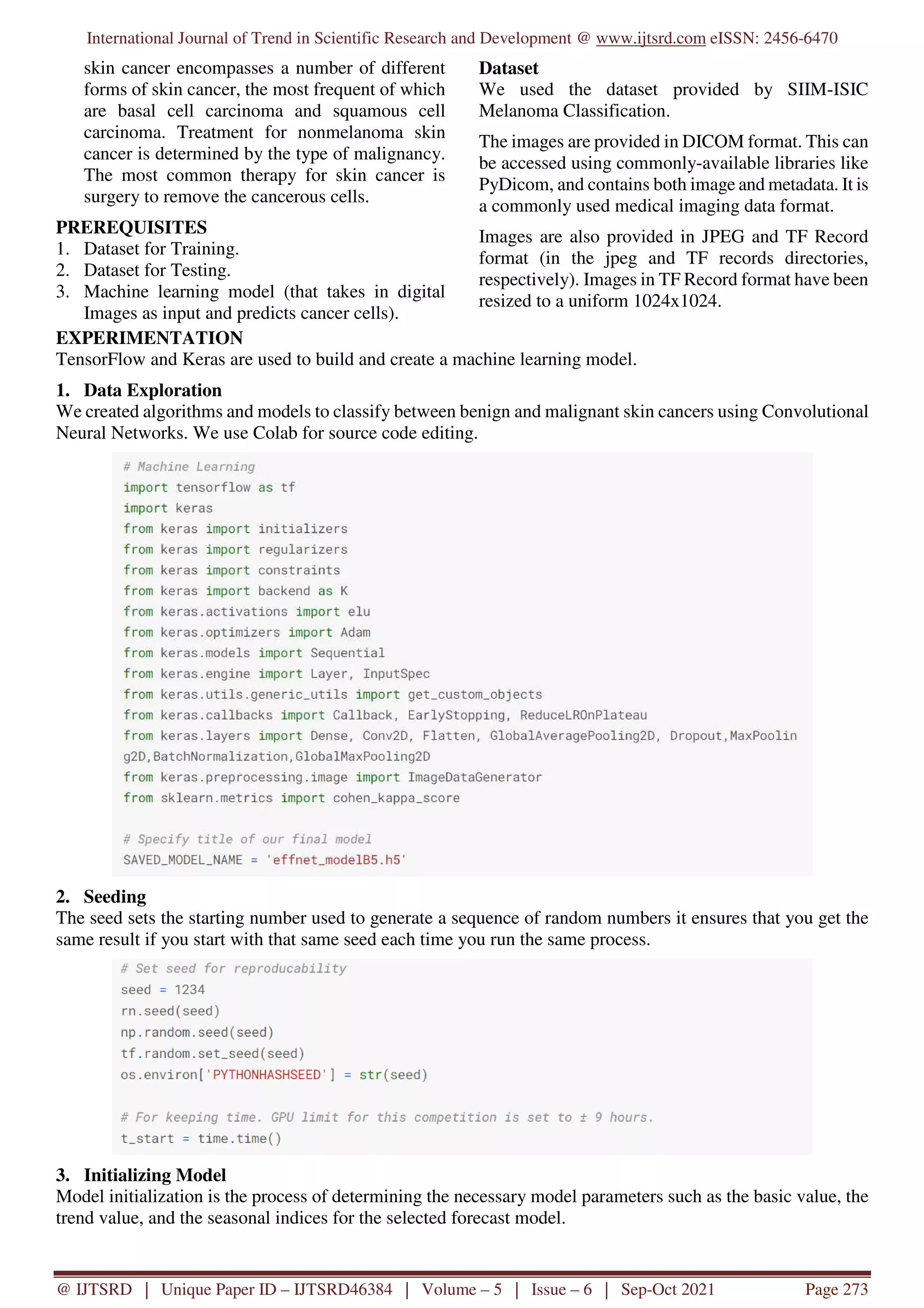 International Journal of Trend in Scientific Research and Development @ www.ijtsrd.com eISSN: 2456-6470
@ IJTSRD | Unique Paper ID – IJTSRD46384 | Volume – 5 | Issue – 6 | Sep-Oct 2021 Page 273
skin cancer encompasses a number of different
forms of skin cancer, the most frequent of which
are basal cell carcinoma and squamous cell
carcinoma. Treatment for nonmelanoma skin
cancer is determined by the type of malignancy.
The most common therapy for skin cancer is
surgery to remove the cancerous cells.
PREREQUISITES
1. Dataset for Training.
2. Dataset for Testing.
3. Machine learning model (that takes in digital
Images as input and predicts cancer cells).
Dataset
We used the dataset provided by SIIM-ISIC
Melanoma Classification.
The images are provided in DICOM format. This can
be accessed using commonly-available libraries like
PyDicom, and contains both image and metadata. It is
a commonly used medical imaging data format.
Images are also provided in JPEG and TF Record
format (in the jpeg and TF records directories,
respectively). Images in TF Record format have been
resized to a uniform 1024x1024.
EXPERIMENTATION
TensorFlow and Keras are used to build and create a machine learning model.
1. Data Exploration
We created algorithms and models to classify between benign and malignant skin cancers using Convolutional
Neural Networks. We use Colab for source code editing.
2. Seeding
The seed sets the starting number used to generate a sequence of random numbers it ensures that you get the
same result if you start with that same seed each time you run the same process.
3. Initializing Model
Model initialization is the process of determining the necessary model parameters such as the basic value, the
trend value, and the seasonal indices for the selected forecast model.
 