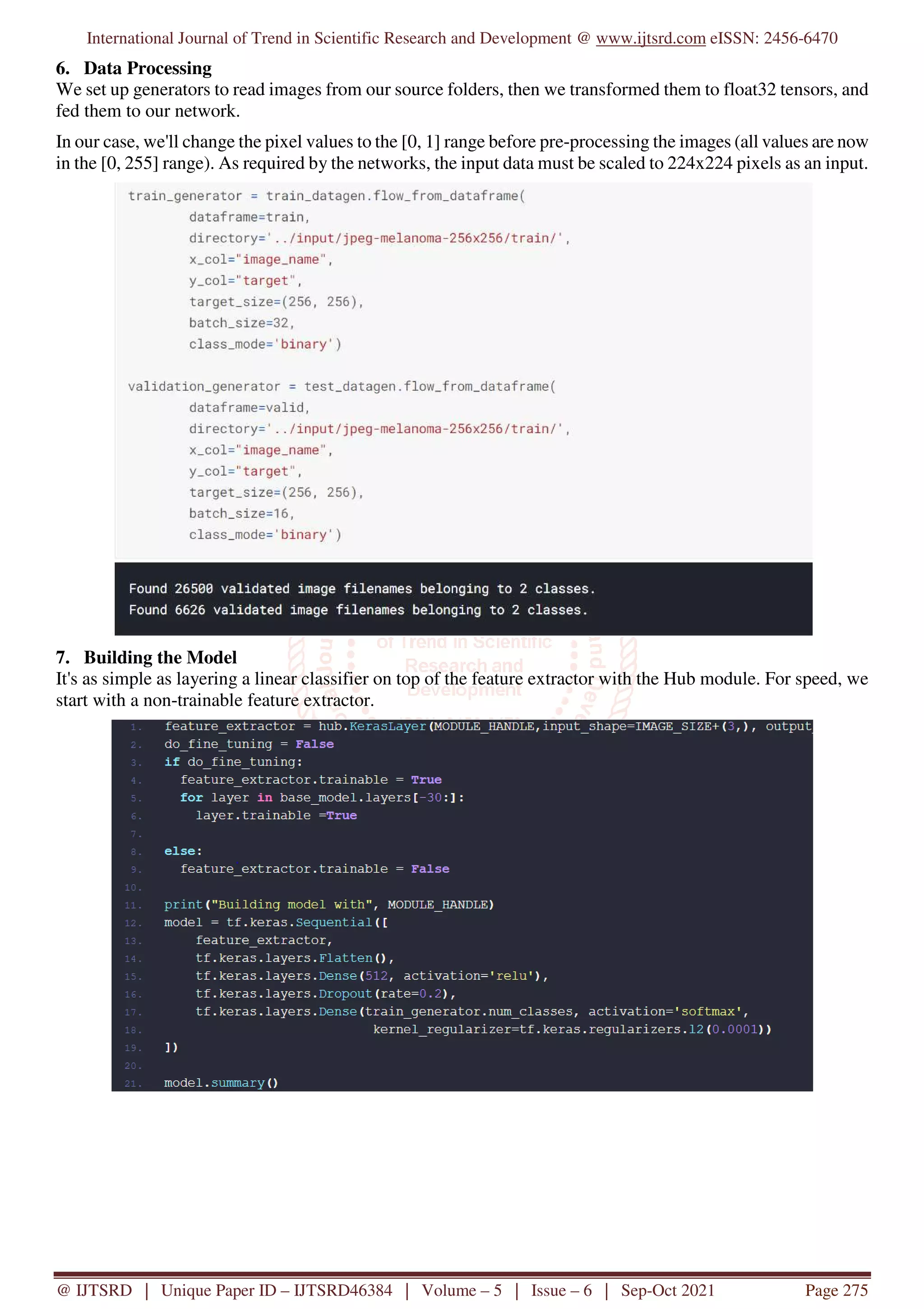 International Journal of Trend in Scientific Research and Development @ www.ijtsrd.com eISSN: 2456-6470
@ IJTSRD | Unique Paper ID – IJTSRD46384 | Volume – 5 | Issue – 6 | Sep-Oct 2021 Page 275
6. Data Processing
We set up generators to read images from our source folders, then we transformed them to float32 tensors, and
fed them to our network.
In our case, we'll change the pixel values to the [0, 1] range before pre-processing the images (all values are now
in the [0, 255] range). As required by the networks, the input data must be scaled to 224x224 pixels as an input.
7. Building the Model
It's as simple as layering a linear classifier on top of the feature extractor with the Hub module. For speed, we
start with a non-trainable feature extractor.
 