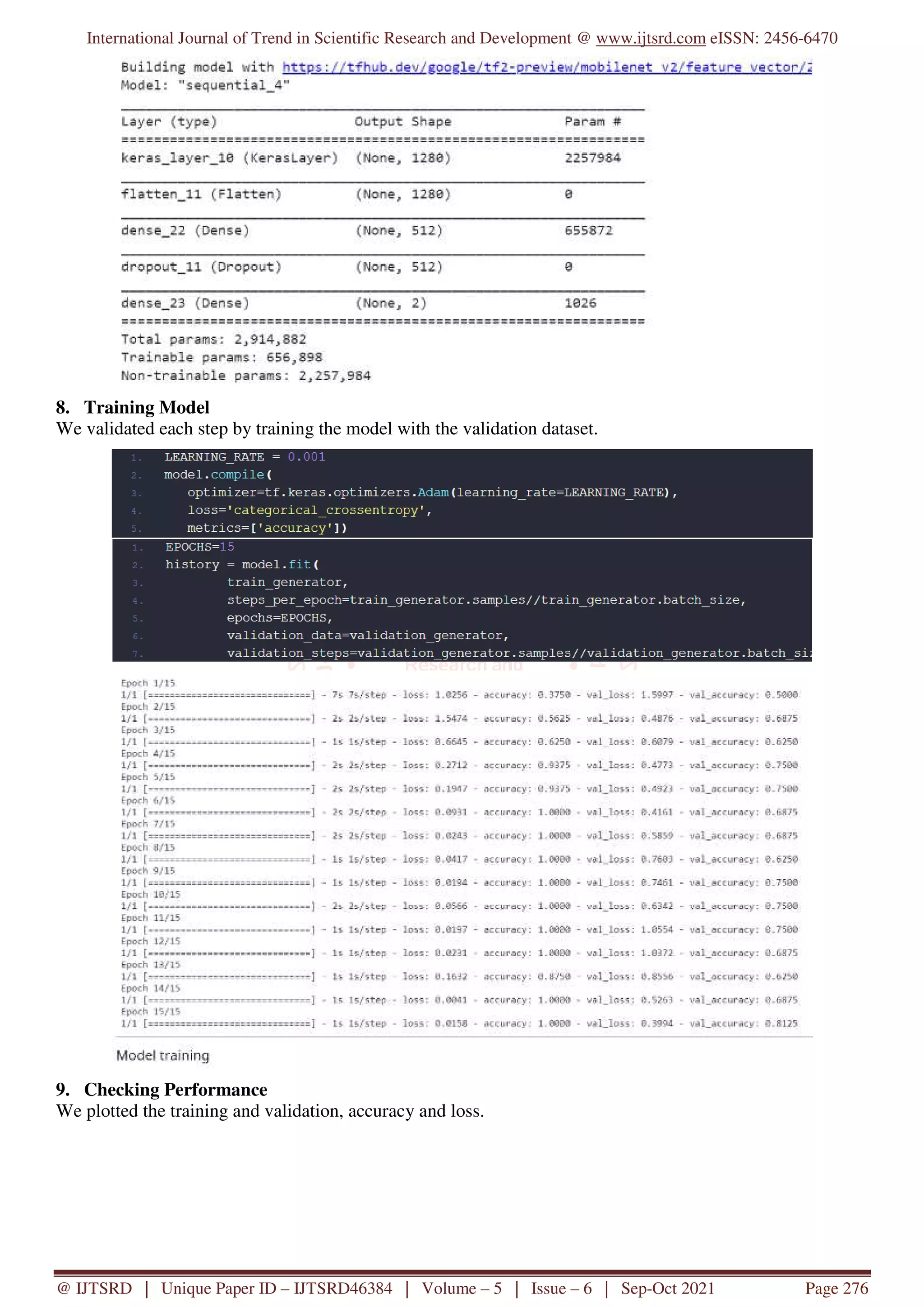 International Journal of Trend in Scientific Research and Development @ www.ijtsrd.com eISSN: 2456-6470
@ IJTSRD | Unique Paper ID – IJTSRD46384 | Volume – 5 | Issue – 6 | Sep-Oct 2021 Page 276
8. Training Model
We validated each step by training the model with the validation dataset.
9. Checking Performance
We plotted the training and validation, accuracy and loss.
 