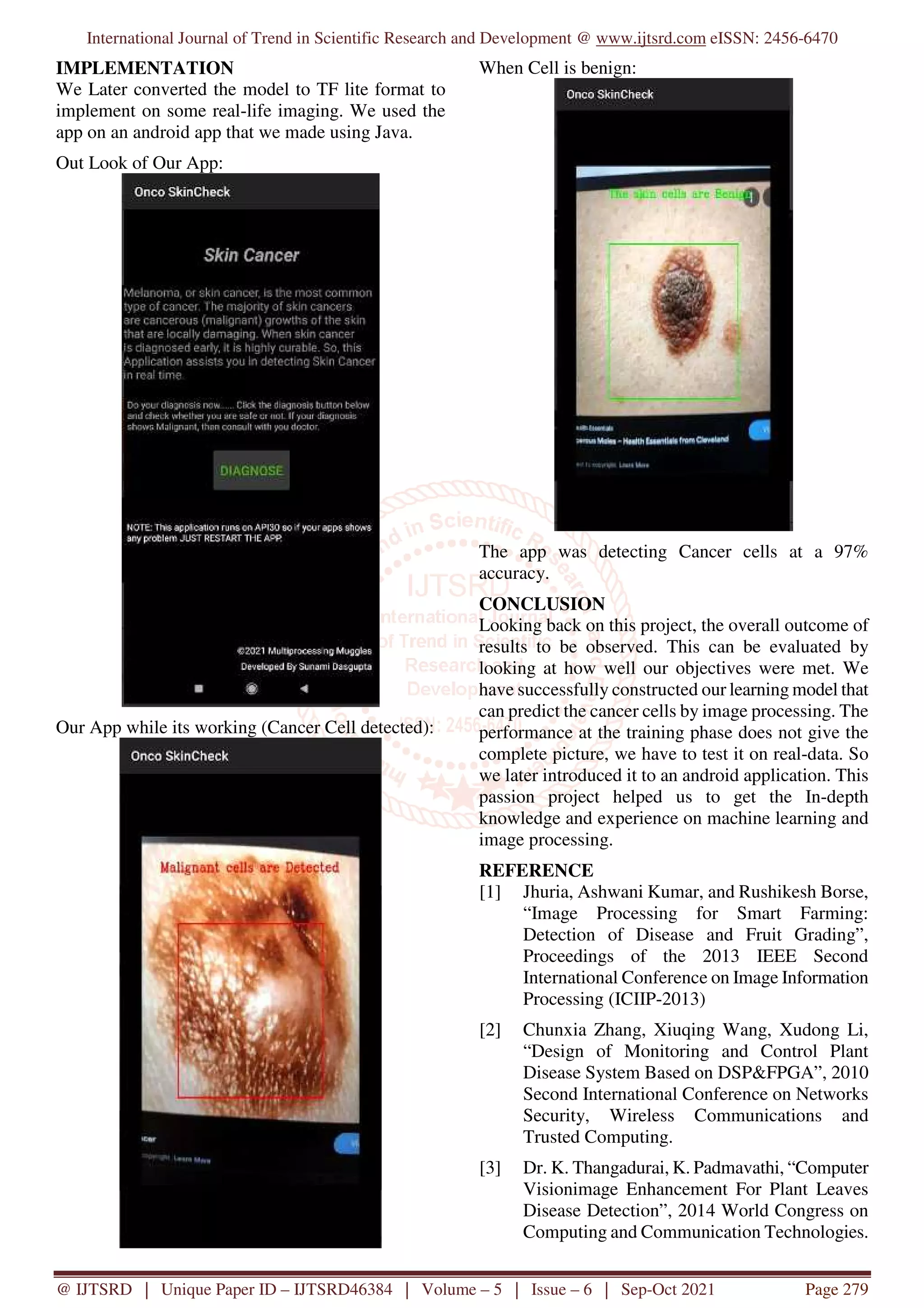 International Journal of Trend in Scientific Research and Development @ www.ijtsrd.com eISSN: 2456-6470
@ IJTSRD | Unique Paper ID – IJTSRD46384 | Volume – 5 | Issue – 6 | Sep-Oct 2021 Page 279
IMPLEMENTATION
We Later converted the model to TF lite format to
implement on some real-life imaging. We used the
app on an android app that we made using Java.
Out Look of Our App:
Our App while its working (Cancer Cell detected):
When Cell is benign:
The app was detecting Cancer cells at a 97%
accuracy.
CONCLUSION
Looking back on this project, the overall outcome of
results to be observed. This can be evaluated by
looking at how well our objectives were met. We
have successfully constructed our learning model that
can predict the cancer cells by image processing. The
performance at the training phase does not give the
complete picture, we have to test it on real-data. So
we later introduced it to an android application. This
passion project helped us to get the In-depth
knowledge and experience on machine learning and
image processing.
REFERENCE
[1] Jhuria, Ashwani Kumar, and Rushikesh Borse,
“Image Processing for Smart Farming:
Detection of Disease and Fruit Grading”,
Proceedings of the 2013 IEEE Second
International Conference on Image Information
Processing (ICIIP-2013)
[2] Chunxia Zhang, Xiuqing Wang, Xudong Li,
“Design of Monitoring and Control Plant
Disease System Based on DSP&FPGA”, 2010
Second International Conference on Networks
Security, Wireless Communications and
Trusted Computing.
[3] Dr. K. Thangadurai, K. Padmavathi, “Computer
Visionimage Enhancement For Plant Leaves
Disease Detection”, 2014 World Congress on
Computing and Communication Technologies.
 