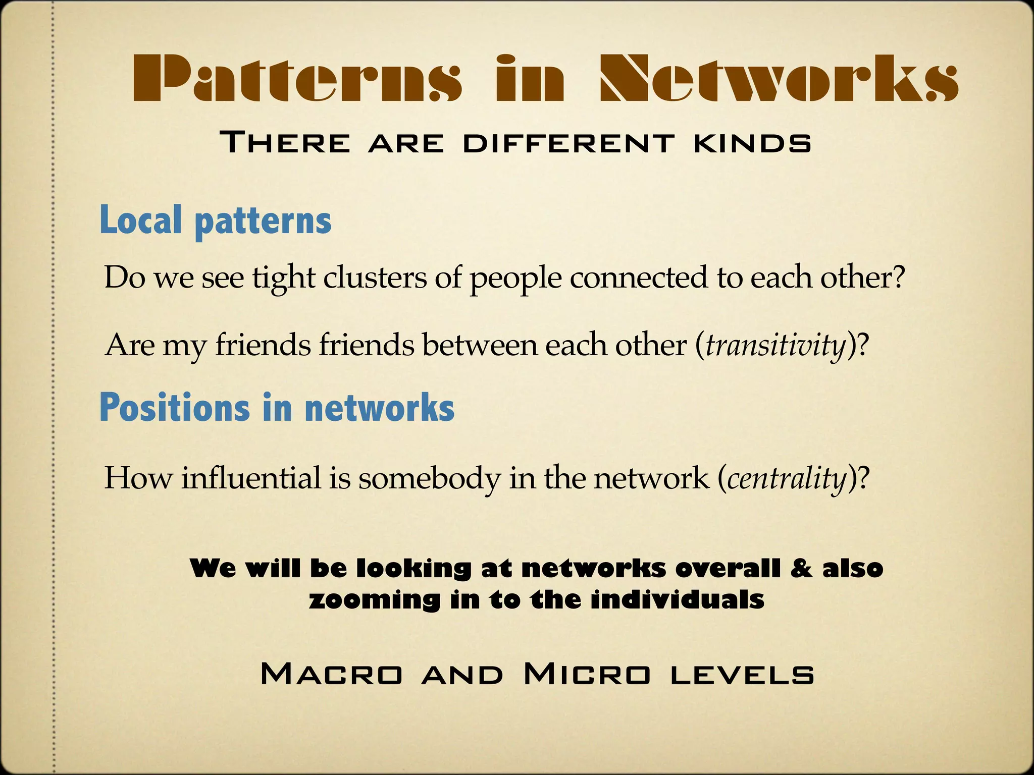 There are different kinds
Patterns in Networks
Local patterns
Do we see tight clusters of people connected to each other?
Positions in networks
How influential is somebody in the network (centrality)?
Are my friends friends between each other (transitivity)?
We will be looking at networks overall & also
zooming-in to the individuals
Macro and Micro levels
 