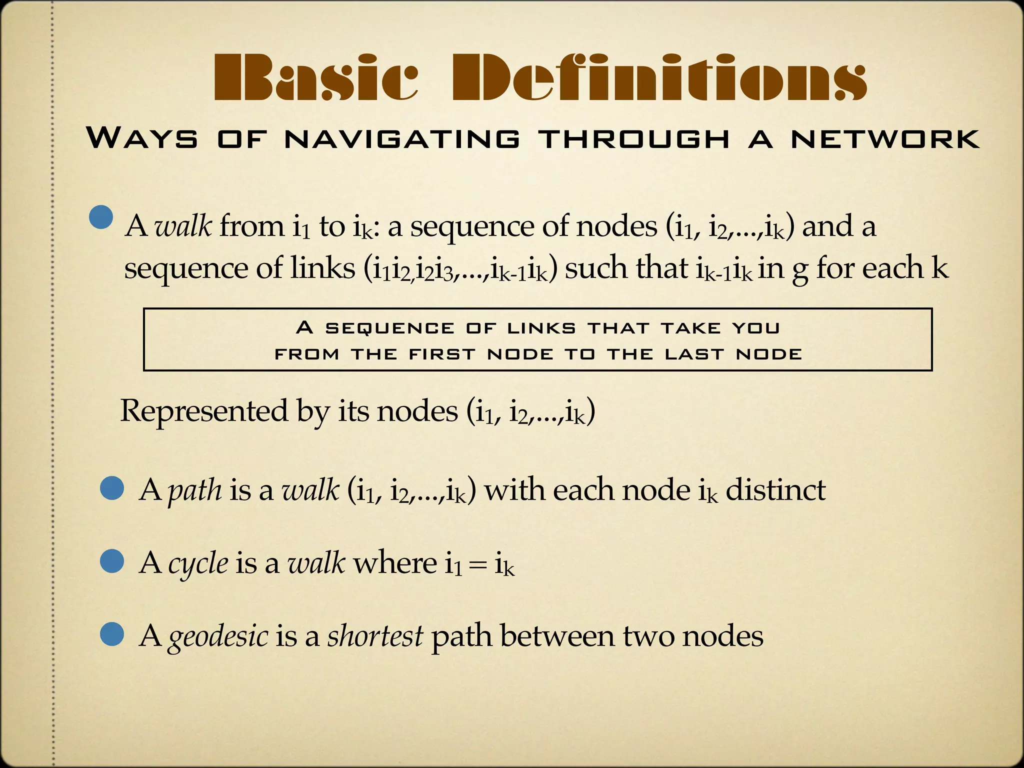 Ways of navigating through a network
Basic Definitions
A walk from i1 to ik: a sequence of nodes (i1, i2,...,ik) and a
sequence of links (i1i2,i2i3,...,ik-1ik) such that ik-1ik in g for each k
A sequence of links that take you
from the first node to the last node
A path is a walk (i1, i2,...,ik) with each node ik distinct
A cycle is a walk where i1 = ik
A geodesic is a shortest path between two nodes
Represented by its nodes (i1, i2,...,ik)
 