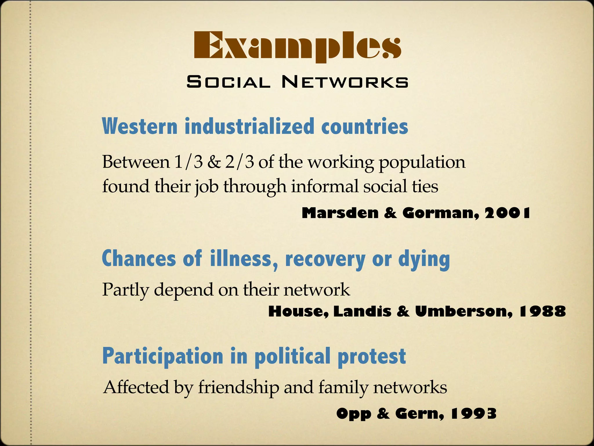 Social Networks
Examples
Western industrialized countries
Marsden & Gorman, 2001
Between 1/3 & 2/3 of the working population
found their job through informal social ties
Chances of illness, recovery or dying
Partly depend on people’s network
House, Landis & Umberson, 1988
Participation in political protest
Affected by friendship and family networks
Opp & Gern, 1993
 