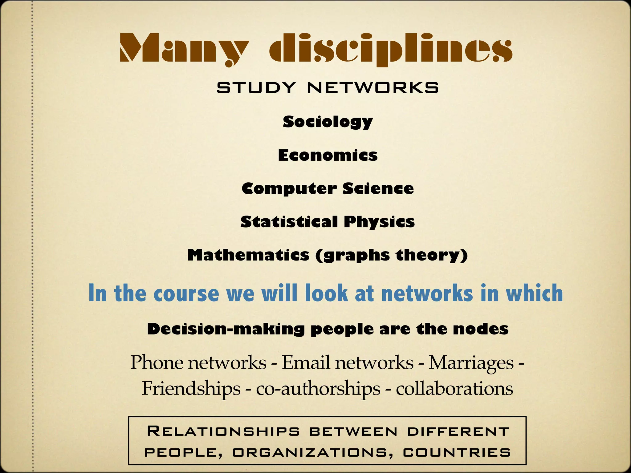 study networks
Many disciplines
Sociology
In the course we will look at networks in which
Phone networks - Email networks - Marriages -
Friendships - co-authorships - collaborations
Decision-making people are the nodes
Economics
Computer Science
Statistical Physics
Mathematics (graphs theory)
Relationships between different
people, organizations, countries
 