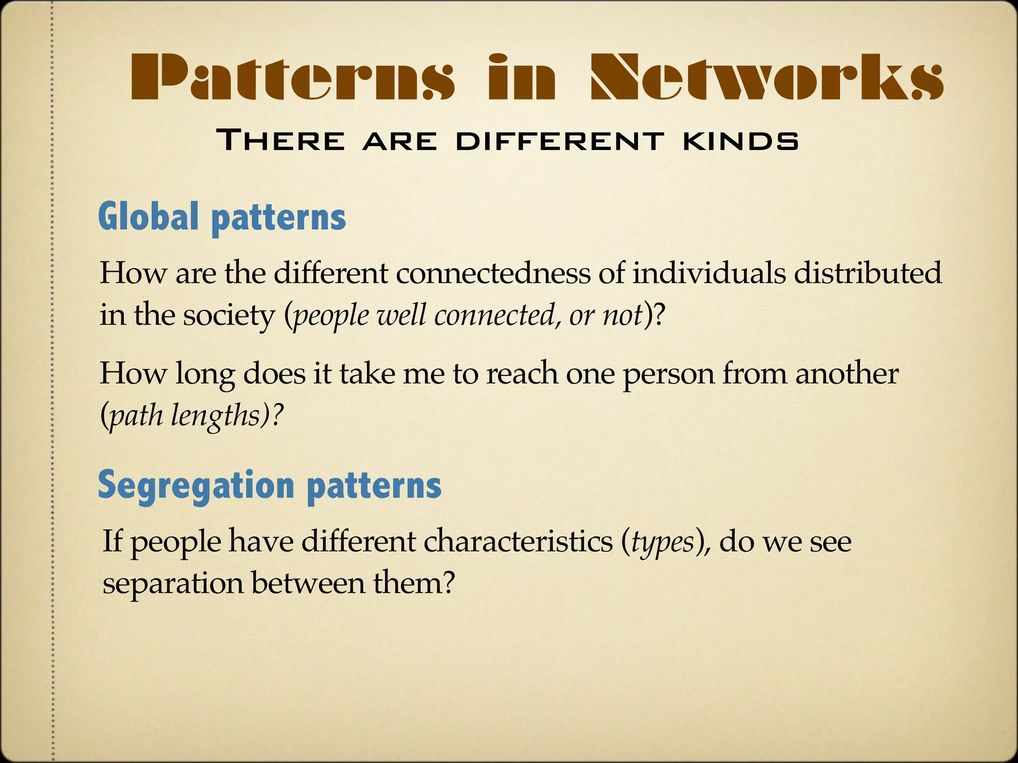 There are different kinds
Patterns in Networks
Global patterns
How are the different connectedness of individuals distributed
in the society (people well connected, or not)?
How long does it take me to reach one person from another
(path lengths)?
Segregation patterns
If people have different characteristics (types), do we see
separation between them?
 