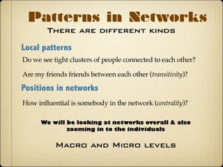 There are different kinds
Patterns in Networks
Local patterns
Do we see tight clusters of people connected to each other?
Positions in networks
How influential is somebody in the network (centrality)?
Are my friends friends between each other (transitivity)?
We will be looking at networks overall & also
zooming-in to the individuals
Macro and Micro levels
 