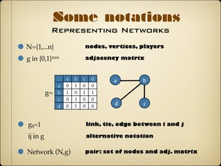 Representing Networks
Some notations
N={1,...n}
gij=1
nodes, vertices, players
g in {0,1}nxn adjacency matrix
a b c d
a
b
c
d
0 1 0 0
1 0 1 1
0 1 0 0
0 1 0 0
a b
cd
link, tie, edge between i and j
ij in g alternative notation
Network (N,g) pair: set of nodes and adj. matrix
g=
 