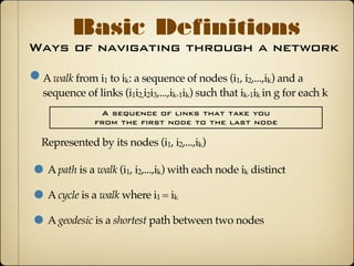 Ways of navigating through a network
Basic Definitions
A walk from i1 to ik: a sequence of nodes (i1, i2,...,ik) and a
sequence of links (i1i2,i2i3,...,ik-1ik) such that ik-1ik in g for each k
A sequence of links that take you
from the first node to the last node
A path is a walk (i1, i2,...,ik) with each node ik distinct
A cycle is a walk where i1 = ik
A geodesic is a shortest path between two nodes
Represented by its nodes (i1, i2,...,ik)
 