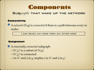 Subgraphs that make up the network
Components
Connectivity
A network (N,g) is connected if there is a path between every
two nodes
I can reach any node from any other node
Component
A maximally connected subgraph
- (N’,g’) is a subset of (N,g)
- (N’,g’) is connected
- i in N’ and ij in g, implies j in N’ and ij in g’
Most social networks(even large) have the property
that a large portion of nodes are connected
 