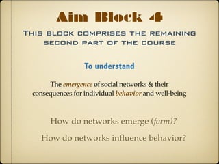This block comprises the remaining
second part of the course
Aim Block 4
To understand
The emergence of social networks & their
consequences for individual behavior and well-being
How do networks emerge (form)?
How do networks inﬂuence behavior?
 