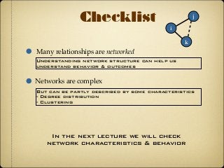 Checklist
Many relationships are networked
i
k
j
Understanding network structure can help us
understand behavior & outcomes
Networks are complex
But can be partly described by some characteristics
- Degree distribution
- Clustering
In the next lecture we will check
network characteristics & behavior
 