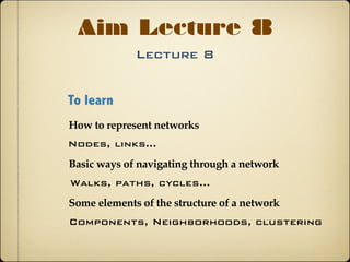 Lecture 8
Aim Lecture 8
To learn
Basic ways of navigating through a network
How to represent networks
Some elements of the structure of a network
Nodes, links...
Walks, paths, cycles...
Components, Neighborhoods, clustering
 