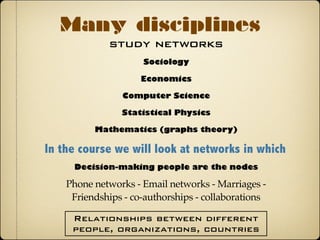 study networks
Many disciplines
Sociology
In the course we will look at networks in which
Phone networks - Email networks - Marriages -
Friendships - co-authorships - collaborations
Decision-making people are the nodes
Economics
Computer Science
Statistical Physics
Mathematics (graphs theory)
Relationships between different
people, organizations, countries
 
