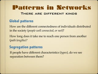 There are different kinds
Patterns in Networks
Global patterns
How are the different connectedness of individuals distributed
in the society (people well connected, or not)?
How long does it take me to reach one person from another
(path lengths)?
Segregation patterns
If people have different characteristics (types), do we see
separation between them?
 