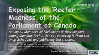 Document 10 of 10 
Exposing the ‘Reefer 
Madness’ of the 
Parliament of Canada 
Asking all Members of Parliament if they support 
ending Cannabis Prohibition (by removing it from the 
Drug Schedule) and publishing the answers. 
Copyright CC-0 - All information was found on the web or asked, and it’s properly 
sourced, please check the source link to confirm and feel free to use these slides 
anyway you like. 
Created by Sam Vekemans, Victoria, BC 
http://unschedulecannabis.blogspot.ca 
 