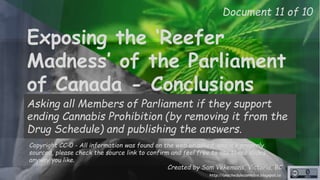 Exposing the ‘Reefer
Madness’ of the Parliament
of Canada - Conclusions
Asking all Members of Parliament if they support
ending Cannabis Prohibition (by removing it from the
Drug Schedule) and publishing the answers.
Copyright CC-0 - All information was found on the web or asked, and it’s properly
sourced, please check the source link to confirm and feel free to use these slides
anyway you like.
Created by Sam Vekemans, Victoria, BC
Document 11 of 10
http://unschedulecannabis.blogspot.ca
 