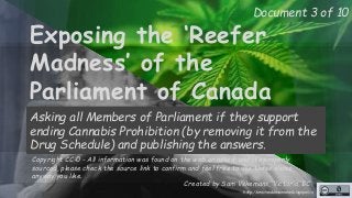 Document 3 of 10 
Exposing the ‘Reefer 
Madness’ of the 
Parliament of Canada 
Asking all Members of Parliament if they support 
ending Cannabis Prohibition (by removing it from the 
Drug Schedule) and publishing the answers. 
Copyright CC-0 - All information was found on the web or asked, and it’s properly 
sourced, please check the source link to confirm and feel free to use these slides 
anyway you like. 
Created by Sam Vekemans, Victoria, BC 
http://unschedulecannabis.blogspot.ca 
 