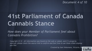 http://unschedulecannabis.blogspot.ca
Exposing the ‘Reefer
Madness’ of the
Parliament of Canada
Asking all Members of Parliament if they support
ending Cannabis Prohibition (by removing it from the
Drug Schedule) and publishing the answers.
Copyright CC-0 - All information was found on the web or asked, and it’s properly
sourced, please check the source link to confirm and feel free to use these slides
anyway you like.
Created by Sam Vekemans, Victoria, BC
Document 4 of 10
 