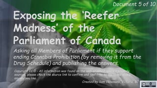Document 5 of 10 
Exposing the ‘Reefer 
Madness’ of the 
Parliament of Canada 
Asking all Members of Parliament if they support 
ending Cannabis Prohibition (by removing it from the 
Drug Schedule) and publishing the answers. 
Copyright CC-0 - All information was found on the web or asked, and it’s properly 
sourced, please check the source link to confirm and feel free to use these slides 
anyway you like. 
Created by Sam Vekemans, Victoria, BC 
http://unschedulecannabis.blogspot.ca 
 