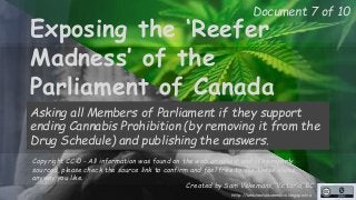 Document 7 of 10 
Exposing the ‘Reefer 
Madness’ of the 
Parliament of Canada 
Asking all Members of Parliament if they support 
ending Cannabis Prohibition (by removing it from the 
Drug Schedule) and publishing the answers. 
Copyright CC-0 - All information was found on the web or asked, and it’s properly 
sourced, please check the source link to confirm and feel free to use these slides 
anyway you like. 
Created by Sam Vekemans, Victoria, BC 
http://unschedulecannabis.blogspot.ca 
 