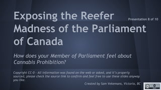 http://unschedulecannabis.blogspot.ca
Exposing the ‘Reefer
Madness’ of the
Parliament of Canada
Asking all Members of Parliament if they support
ending Cannabis Prohibition (by removing it from the
Drug Schedule) and publishing the answers.
Copyright CC-0 - All information was found on the web or asked, and it’s properly
sourced, please check the source link to confirm and feel free to use these slides
anyway you like.
Created by Sam Vekemans, Victoria, BC
Document 8 of 10
 