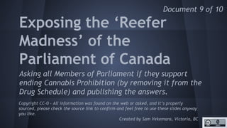 http://unschedulecannabis.blogspot.ca
Exposing the ‘Reefer
Madness’ of the
Parliament of Canada
Asking all Members of Parliament if they support
ending Cannabis Prohibition (by removing it from the
Drug Schedule) and publishing the answers.
Copyright CC-0 - All information was found on the web or asked, and it’s properly
sourced, please check the source link to confirm and feel free to use these slides
anyway you like.
Created by Sam Vekemans, Victoria, BC
Document 9 of 10
 