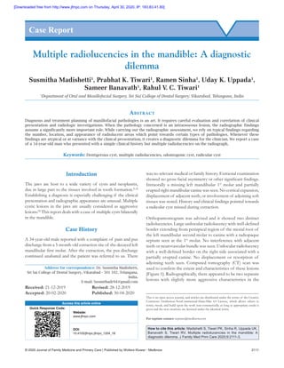 © 2020 Journal of Family Medicine and Primary Care | Published by Wolters Kluwer ‑ Medknow	 2111
Introduction
The jaws are host to a wide variety of cysts and neoplasms,
due in large part to the tissues involved in tooth formation.[1,2]
Establishing a diagnosis is especially challenging if the clinical
presentation and radiographic appearance are unusual. Multiple
cystic lesions in the jaws are usually considered as aggressive
lesions.[3]
This report deals with a case of multiple cysts bilaterally
in the mandible.
Case History
A 34‑year‑old male reported with a complaint of pain and pus
discharge from a 5‑month‑old extraction site of the decayed left
mandibular first molar. After the extraction, the pus discharge
continued unabated and the patient was referred to us. There
was no relevant medical or family history. Extraoral examination
showed no gross facial asymmetry or other significant findings.
Intraorally a missing left mandibular 1st
 molar and partially
erupted right mandibular canine was seen. No cortical expansion,
displacement of adjacent teeth, or involvement of adjoining soft
tissues was noted. History and clinical findings pointed towards
a radicular cyst missed during extraction.
Orthopantomogram was advised and it showed two distinct
radiolucencies. Large unilocular radiolucency with well‑defined
border extending from periapical region of the mesial root of
the left mandibular second molar to canine with a radiopaque
septum seen at the 1st
 molar. No interference with adjacent
teeth or neurovascular bundle was seen. Unilocular radiolucency
with a well‑defined border on the right side associated with a
partially erupted canine. No displacement or resorption of
adjoining teeth seen. Computed tomography (CT) scan was
used to confirm the extent and characteristics of these lesions
[Figure 1]. Radiographically, there appeared to be two separate
lesions with slightly more aggressive characteristics in the
Multiple radiolucencies in the mandible: A diagnostic
dilemma
Susmitha Madishetti1
, Prabhat K. Tiwari1
, Ramen Sinha1
, Uday K. Uppada1
,
Sameer Banavath1
, Rahul V. C. Tiwari1
1
Department of Oral and Maxillofacial Surgery, Sri Sai College of Dental Surgery, Vikarabad, Telangana, India
Abstract
Diagnosis and treatment planning of maxillofacial pathologies is an art. It requires careful evaluation and correlation of clinical
presentation and radiologic investigations. When the pathology concerned is an intraosseous lesion, the radiographic findings
assume a significantly more important role. While carrying out the radiographic assessment, we rely on typical findings regarding
the number, location, and appearance of radiolucent areas which point towards certain types of pathologies. Whenever these
findings are atypical or at variance with the clinical presentation, it creates a diagnostic dilemma for the clinician. We report a case
of a 34‑year‑old man who presented with a simple clinical history but multiple radiolucencies on the radiograph.
Keywords: Dentigerous cyst, multiple radiolucencies, odontogenic cyst, radicular cyst
Case Report
Access this article online
Quick Response Code:
Website:
www.jfmpc.com
DOI:
10.4103/jfmpc.jfmpc_1204_19
Address for correspondence: Dr. Susmitha Madishetti,
Sri Sai College of Dental Surgery, Vikarabad ‑ 501 102, Telangana,
India.
E‑mail: Susmithadr94@gmail.com
How to cite this article: Madishetti S, Tiwari PK, Sinha R, Uppada UK,
Banavath S, Tiwari RV. Multiple radiolucencies in the mandible: A
diagnostic dilemma. J Family Med Prim Care 2020;9:2111-3.
This is an open access journal, and articles are distributed under the terms of the Creative
Commons Attribution‑NonCommercial‑ShareAlike 4.0 License, which allows others to
remix, tweak, and build upon the work non‑commercially, as long as appropriate credit is
given and the new creations are licensed under the identical terms.
For reprints contact: reprints@medknow.com
Received: 21‑12‑2019		 Revised: 28‑12‑2019
Accepted: 20-02-2020		 Published: 30-04-2020
[Downloaded free from http://www.jfmpc.com on Thursday, April 30, 2020, IP: 183.83.41.80]
 