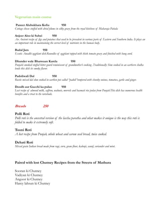 Vegetarian main course
Paneer Alubukhara Kofta 950
Cottage cheese stuffed with dried plums in silky gravy from the royal kitchens of Maharaja Patiala
Anjeer Aloo ki Subzi 950
An Ancient recipe of figs and potatoes that used to be prevalent in various parts of Eastern and Southern lndia. It plays an
an important role in maintaining the correct level of nutrients in the human body.
Badal Jam 950
Exotic Awadhi eggplant dish.Roundles of eggplant topped with thick tomato gravy and finished with hung curd.
Dhunder wale Bharwaan Karela 950
Punjabi smoked stuffed bitter gourd reminiscent of grandmother’s cooking .Traditionally Slow cooked in an earthern chulha
lends this dish its smoky flavor.
Padoliwali Dal 950
Rustic mixed dal slow cooked in earthen pot called “padoli”tempered with chunky onions, tomatoes, garlic and ginger.
Doodh aur Gucchi ka pulao 950
Lost recipe of almond milk, saffron, walnuts, morrels and basmati rice pulao from Punjab.This dish has numerous health
benefits and a treat to the tatsebuds.
Breads 250
Polli Roti
Polli roti is the ancestral version of the laccha paratha and what makes it unique is the way this roti is
folded to make it extremely soft.
Tooni Roti
A lost recipe from Punjab, whole wheat and carom seed bread, twice cooked.
Dehati Roti
Mixed grain Indian bread made from ragi, corn, gram flour, kalonji, saunf, coriander and mint.
Paired with lost Chutney Recipes from the Streets of Mathura
Sooran ki Chutney
Vadiyan ki Chutney
Angoor ki Chutney
Harey lahsun ki Chutney
 