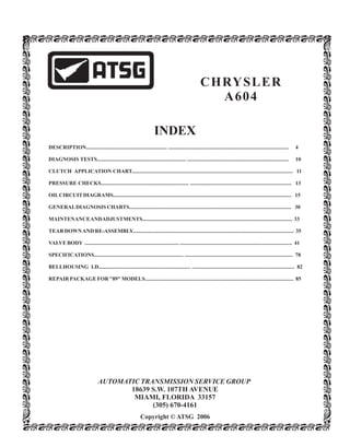 INDEX
Copyright © ATSG 2006
CHRYSLER
A604
DESCRIPTION............................................................ ......................................................................................... 4
DIAGNOSIS TESTS.................................................................. ........................................................................... 10
CLUTCH APPLICATION CHART....................................................................................................................... 11
PRESSURE CHECKS................................................................. ........................................................................... 13
OILCIRCUITDIAGRAMS.................................................................................................................................... 15
GENERALDIAGNOSIS CHARTS........................................................................................................................ 30
MAINTENANCEANDADJUSTMENTS............................................................................................................... 33
TEARDOWNAND RE-ASSEMBLY....................................................................................................................... 35
VALVEBODY ...................................................................... ................................................................................... 41
SPECIFICATIONS.................................................................. ................................................................................ 78
BELLHOUSING I.D.................................................................... ............................................................................ 82
REPAIR PACKAGEFOR"89"MODELS.............................................................................................................. 85
AUTOMATIC TRANSMISSION SERVICE GROUP
18639 S.W. 107TH AVENUE
MIAMI, FLORIDA 33157
(305) 670-4161
 