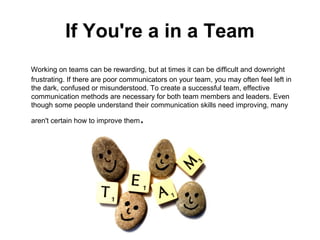 If You're a in a Team
Working on teams can be rewarding, but at times it can be difficult and downright
frustrating. If there are poor communicators on your team, you may often feel left in
the dark, confused or misunderstood. To create a successful team, effective
communication methods are necessary for both team members and leaders. Even
though some people understand their communication skills need improving, many
aren't certain how to improve them.
 