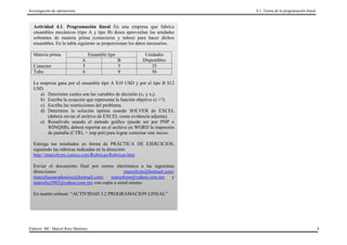Investigación de operaciones                                               4.1. Teoría de la programación lineal



  Actividad 4.1. Programación lineal En una empresa que fabrica
  ensambles mecánicos (tipo A y tipo B) desea aprovechar las unidades
  sobrantes de materia prima (conectores y tubos) para hacer dichos
  ensambles. En la tabla siguiente se proporcionan los datos necesarios.

  Materia prima                     Ensamble tipo        Unidades
                               A                    B   Disponibles
  Conector                     5                    5       35
  Tubo                         6                    9       56

  La empresa gana por el ensamble tipo A $10 USD y por el tipo B $12
  USD.
     a) Determine cuales son las variables de decisión (x1 y x2)
     b) Escriba la ecuación que representa la función objetivo (z =?)
     c) Escriba las restricciones del problema.
     d) Determine la solución óptima usando SOLVER de EXCEL
        (deberá enviar el archivo de EXCEL como evidencia adjunta).
     e) Resuélvalo usando el método gráfico (puede ser por PHP o
        WINQSB), deberá reportar en el archivo en WORD la impresión
        de pantalla (CTRL + imp pnt) para lograr contestar este inciso.

  Entrega tus resultados en forma de PRÁCTICA DE EJERCICIOS,
  siguiendo las rúbricas indicadas en la dirección:
  http://marcelrzm.comxa.com/Rubricas/Rubricas.htm

  Enviar el documento final por correo electrónico a las siguientes
  direcciones:                             marcelrzm@hotmail.com;
  marcelusoacademico@hotmail.com;    marcelrzm@yahoo.com.mx       y
  marcelrz2002@yahoo.com.mx con copia a usted mismo.

  En asunto colocar: “ACTIVIDAD 3.2 PROGRAMACION LINEAL”




Elaboró: MC. Marcel Ruiz Martínez                                                                                  4
 