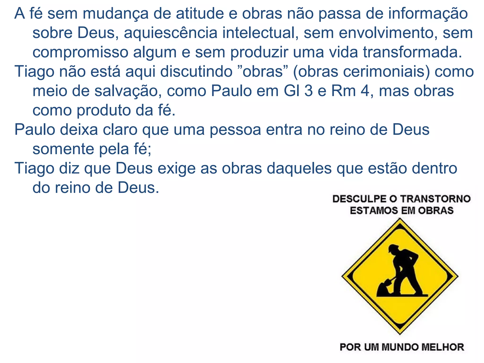 10 4.17 “Quem sabe que deve fazer o bem
e não o faz, comete pecado”
A prática de “fazer o bem” ou "boas obras“, isto é, ações
em favor do próximo (1.27 “cuidar dos órfãos e das
viúvas ...”) e bem portar-se ("guardar-se da corrupção
do mundo“).
Ser cristão não é só não fazer nada de errado, isto está
certo, mas, temos, também, a responsabilidade de fazer
o bem, e não o fazendo pecamos.
Falhamos em exercitar a prática do
amor (boas obras) como elemento
eficaz de testemunho da nossa fé.
 