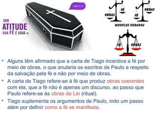 12
Aquele que tem fé deve manifestá-la.
Obras de acordo com os recursos e o tempo que Deus
conceder.
Se fôssemos salvos pela fé acrescida de obras,
teríamos dois salvadores: Jesus Cristo e nós mesmos.
Tiago escreveu àqueles que se imaginavam livres para
viver como bem entendessem, desde que tivessem fé,
enquanto Paulo escreve àqueles que se imaginavam
livres para crer no que bem entendessem, desde que
vivessem de maneira correta, com boas obras.
 