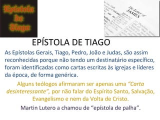 As Epístolas Gerais, Tiago, Pedro, João e Judas, são assim
reconhecidas, porque não tendo um destinatário específico,
foram identificadas como cartas escritas às igrejas e seus
líderes, de forma genérica.
Alguns teólogos afirmaram ser apenas uma “Carta
desinteressante”, por não falar do Espírito Santo, da salvação,
de evangelismo e nem da Volta de Cristo.
Martin Lutero a chamou de “epístola de palhaMartin Lutero a chamou de “epístola de palha”(Tg2.24)”(Tg2.24)
 