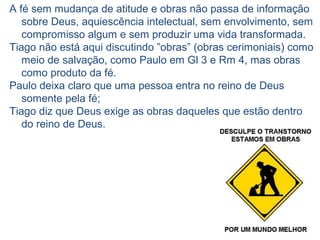 10 4.17 “Quem sabe que deve fazer o bem
e não o faz, comete pecado”
A prática de “fazer o bem” ou "boas obras“, isto é, ações
em favor do próximo (1.27 “cuidar dos órfãos e das
viúvas ...”) e bem portar-se ("guardar-se da corrupção
do mundo“).
Ser cristão não é só não fazer nada de errado, isto está
certo, mas, temos, também, a responsabilidade de fazer
o bem, e não o fazendo pecamos.
Falhamos em exercitar a prática do
amor (boas obras) como elemento
eficaz de testemunho da nossa fé.
 
