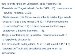 Casado (1 Co 9.5)
Tiago e seus irmãos eram descrentes (Jo 7.5).
Seus familiares achavam Jesus diferente, no temperamento e
no comportamento, julgaram-no como fora de si. (Mc 3.21)
Sua experiência de salvação pode ter ocorrido por ocasião da
visita que Jesus ressurreto lhe fez. (1 Cor. 15.7)
Por fim colocou sua vida a serviço de Jesus; algo extraordinário
acontecera em sua vida.
Segundo o historiador Flávio Josefo, Tiago, irmão de Jesus, no
ano 62 foi instado pelo sumo sacerdote Ananias para que
negasse a Cristo, por permanecer firme na fé, foi jogado do
pináculo do templo, não morreu com a queda e foi apedrejado.
Os pesquisadores não são unânimes ao considerar
Tiago, irmão de Jesus, o autor da carta.
 