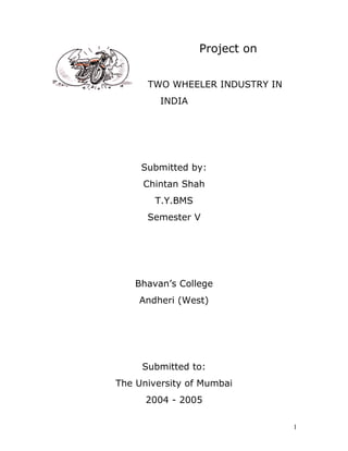 Project on
TWO WHEELER INDUSTRY IN
INDIA
Submitted by:
Chintan Shah
T.Y.BMS
Semester V
Bhavan’s College
Andheri (West)
Submitted to:
The University of Mumbai
2004 - 2005
1
 