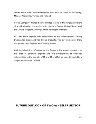 Today Hero Puch mini-motorcycles can also be seen in Paraguay,
Mexico, Argentina, Turkey and Holland.
Group Company, Munjal Showa Limited is one of the largest suppliers
of shock absorbers to major auto giants in Japan, United States and
the United Kingdom, amongst other developed markets.
In 1993 Hero Exports was established as the International Trading
Division for Group and non-Group products. The Government of India
recognizes Hero Exports as a Trading House.
And the latest diversification for the Group in the export market is in
the area of Software exports and the development of overseas
relationships in the domain of IT and IT enabled services through Hero
Corporate Services Limited.
FUTURE OUTLOOK OF TWO-WHEELER SECTOR
100
 