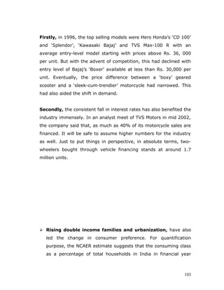 Firstly, in 1996, the top selling models were Hero Honda’s ‘CD 100’
and ‘Splendor’, ‘Kawasaki Bajaj’ and TVS Max-100 R with an
average entry-level model starting with prices above Rs. 36, 000
per unit. But with the advent of competition, this had declined with
entry level of Bajaj’s ‘Boxer’ available at less than Rs. 30,000 per
unit. Eventually, the price difference between a ‘boxy’ geared
scooter and a ‘sleek-cum-trendier’ motorcycle had narrowed. This
had also aided the shift in demand.
Secondly, the consistent fall in interest rates has also benefited the
industry immensely. In an analyst meet of TVS Motors in mid 2002,
the company said that, as much as 40% of its motorcycle sales are
financed. It will be safe to assume higher numbers for the industry
as well. Just to put things in perspective, in absolute terms, two-
wheelers bought through vehicle financing stands at around 1.7
million units.
 Rising double income families and urbanization, have also
led the change in consumer preference. For quantification
purpose, the NCAER estimate suggests that the consuming class
as a percentage of total households in India in financial year
103
 