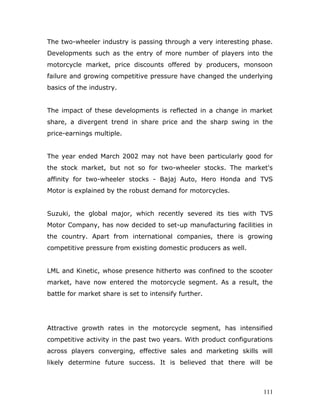 The two-wheeler industry is passing through a very interesting phase.
Developments such as the entry of more number of players into the
motorcycle market, price discounts offered by producers, monsoon
failure and growing competitive pressure have changed the underlying
basics of the industry.
The impact of these developments is reflected in a change in market
share, a divergent trend in share price and the sharp swing in the
price-earnings multiple.
The year ended March 2002 may not have been particularly good for
the stock market, but not so for two-wheeler stocks. The market's
affinity for two-wheeler stocks - Bajaj Auto, Hero Honda and TVS
Motor is explained by the robust demand for motorcycles.
Suzuki, the global major, which recently severed its ties with TVS
Motor Company, has now decided to set-up manufacturing facilities in
the country. Apart from international companies, there is growing
competitive pressure from existing domestic producers as well.
LML and Kinetic, whose presence hitherto was confined to the scooter
market, have now entered the motorcycle segment. As a result, the
battle for market share is set to intensify further.
Attractive growth rates in the motorcycle segment, has intensified
competitive activity in the past two years. With product configurations
across players converging, effective sales and marketing skills will
likely determine future success. It is believed that there will be
111
 