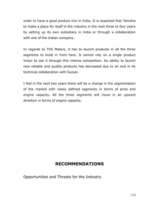 order to have a good product mix in India. It is expected that Yamaha
to make a place for itself in the industry in the next three to four years
by setting up its own subsidiary in India or through a collaboration
with one of the Indian company.
In regards to TVS Motors, it has to launch products in all the three
segments to build in from here. It cannot rely on a single product
Victor to see it through this intense competition. Its ability to launch
new reliable and quality products has decreased due to an end in its
technical collaboration with Suzuki.
I feel in the next two years there will be a change in the segmentation
of the market with newly defined segments in terms of price and
engine capacity. All the three segments will move in an upward
direction in terms of engine capacity.
RECOMMENDATIONS
Opportunities and Threats for the Industry
114
 