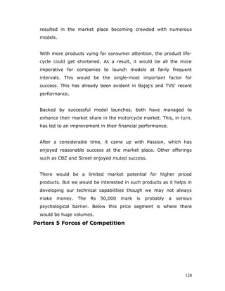 resulted in the market place becoming crowded with numerous
models.
With more products vying for consumer attention, the product life-
cycle could get shortened. As a result, it would be all the more
imperative for companies to launch models at fairly frequent
intervals. This would be the single-most important factor for
success. This has already been evident in Bajaj's and TVS' recent
performance.
Backed by successful model launches, both have managed to
enhance their market share in the motorcycle market. This, in turn,
has led to an improvement in their financial performance.
After a considerable time, it came up with Passion, which has
enjoyed reasonable success at the market place. Other offerings
such as CBZ and Street enjoyed muted success.
There would be a limited market potential for higher priced
products. But we would be interested in such products as it helps in
developing our technical capabilities though we may not always
make money. The Rs 50,000 mark is probably a serious
psychological barrier. Below this price segment is where there
would be huge volumes.
Porters 5 Forces of Competition
120
 