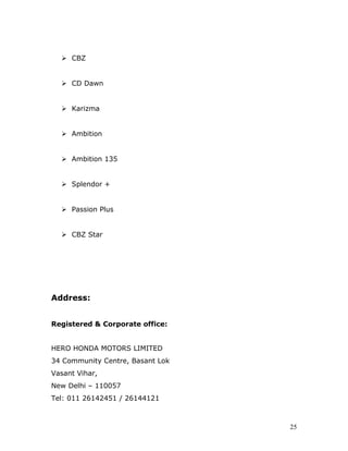  CBZ
 CD Dawn
 Karizma
 Ambition
 Ambition 135
 Splendor +
 Passion Plus
 CBZ Star
Address:
Registered & Corporate office:
HERO HONDA MOTORS LIMITED
34 Community Centre, Basant Lok
Vasant Vihar,
New Delhi – 110057
Tel: 011 26142451 / 26144121
25
 