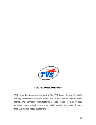 TVS MOTOR COMPANY
TVS Motor Company Limited, part of the TVS Group, is one of India's
leading two-wheeler manufacturers. With a turnover of over Rs.2800
crores, the Company manufactures a wide range of motorcycles,
scooters, mopeds and scooterettes. Little wonder, it boasts of more
than 9.5 million happy customers.
34
 