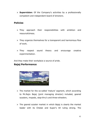  Supervision: Of the Company's activities by a professionally
competent and independent board of directors.
Policies
 They approach their responsibilities with ambition and
resourcefulness.
 They organize themselves for a transparent and harmonious flow
of work.
 They respect sound theory and encourage creative
experimentation.
And they make their workplace a source of pride.
Bajaj Performance
 The market for the so-called 'mature' segment, which according
to Mr.Rajiv Bajaj (joint managing director) included, geared
scooters, mopeds, step-thru's and three-wheelers.
 The geared scooter market in which Bajaj is clearly the market
leader with its Chetak and Super's till ruling strong. The
41
 