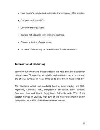  Hero Honda's switch start automatic transmission 100cc scooter.
 Competition from MNC's.
 Government regulations.
 Dealers not adjusted with changing realities.
 Change in tastes of consumers.
 Increase of secondary or resale market for two-wheelers.
International Marketing
Based on our own brand of globalization, we have built our distribution
network over 60 countries worldwide and multiplied our exports from
1% of total turnover in Fiscal 1989-90 to over 5% in Fiscal 1996-97.
The countries where our products have a large market are USA,
Argentina, Colombia, Peru, Bangladesh, Sri Lanka, Italy, Sweden,
Germany, Iran and Egypt. Bajaj leads Colombia with 65% of the
scooter market, in Uruguay with 30% of the motorcycle market and in
Bangladesh with 95% of the three-wheeler market.
60
 