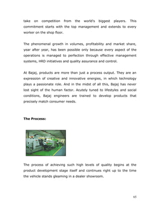 take on competition from the world's biggest players. This
commitment starts with the top management and extends to every
worker on the shop floor.
The phenomenal growth in volumes, profitability and market share,
year after year, has been possible only because every aspect of the
operations is managed to perfection through effective management
systems, HRD initiatives and quality assurance and control.
At Bajaj, products are more than just a process output. They are an
expression of creative and innovative energies, in which technology
plays a passionate role. And in the midst of all this, Bajaj has never
lost sight of the human factor. Acutely tuned to lifestyles and social
conditions, Bajaj engineers are trained to develop products that
precisely match consumer needs.
The Process:
The process of achieving such high levels of quality begins at the
product development stage itself and continues right up to the time
the vehicle stands gleaming in a dealer showroom.
65
 